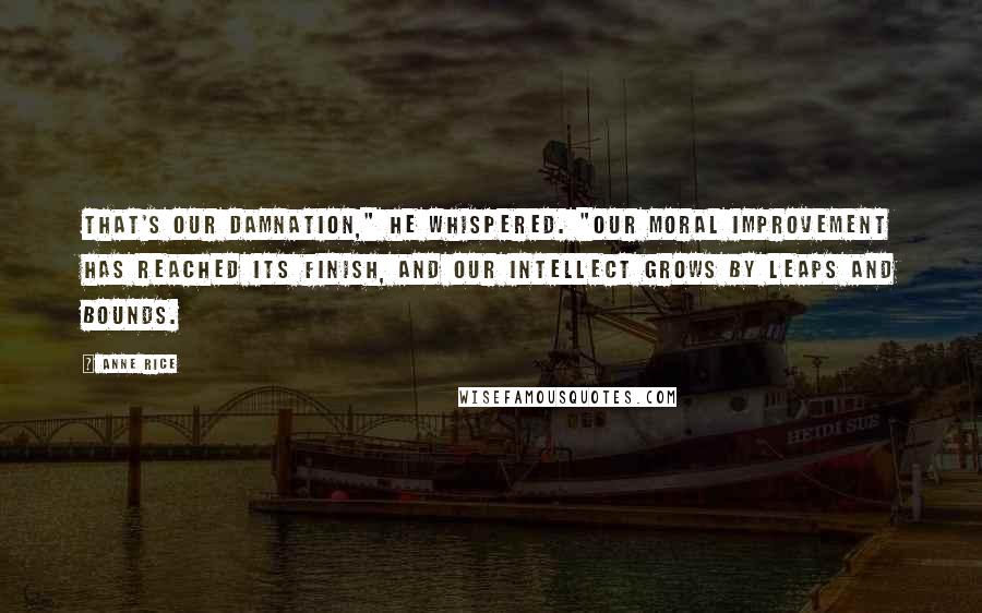 Anne Rice Quotes: That's our damnation," he whispered. "Our moral improvement has reached its finish, and our intellect grows by leaps and bounds.