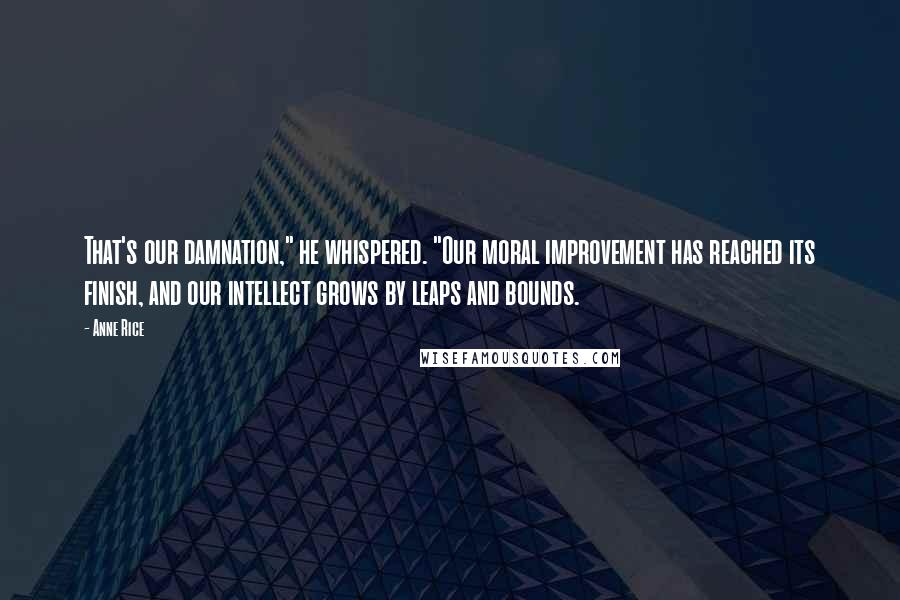 Anne Rice Quotes: That's our damnation," he whispered. "Our moral improvement has reached its finish, and our intellect grows by leaps and bounds.