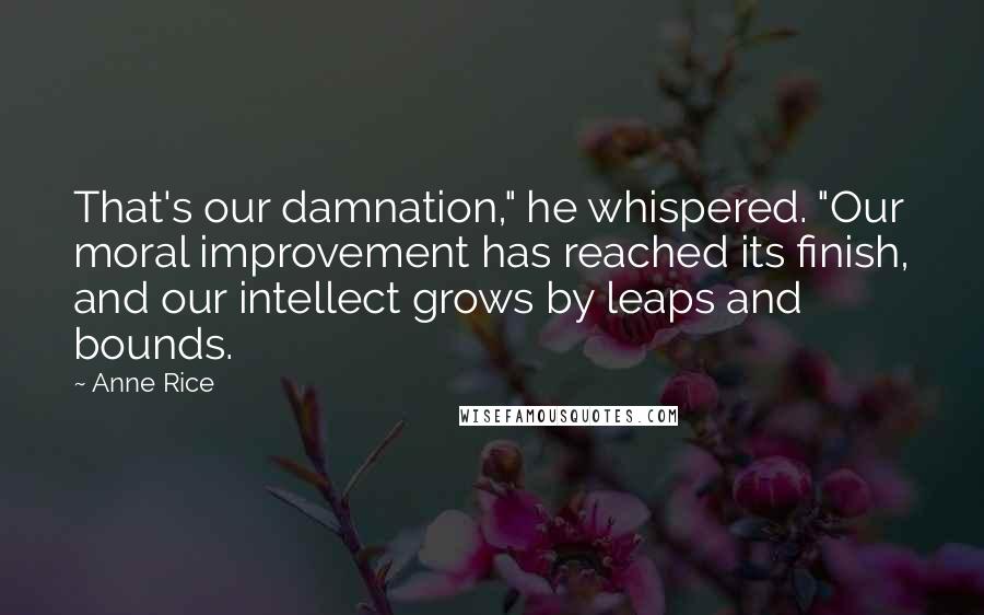 Anne Rice Quotes: That's our damnation," he whispered. "Our moral improvement has reached its finish, and our intellect grows by leaps and bounds.