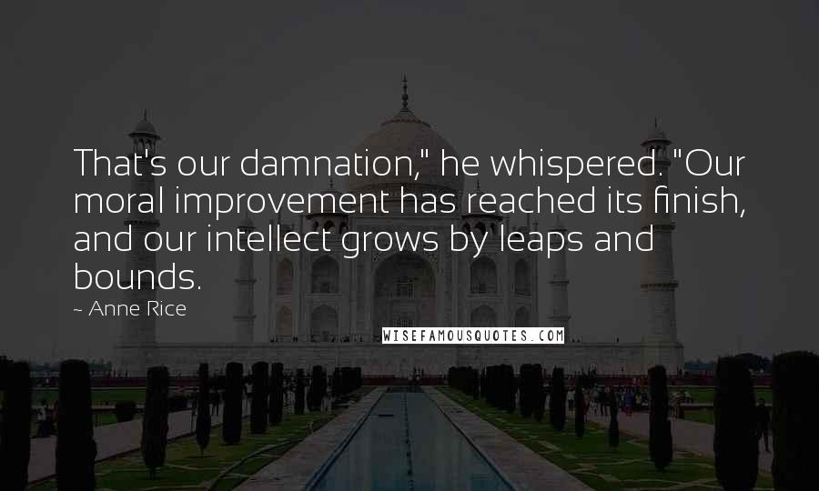 Anne Rice Quotes: That's our damnation," he whispered. "Our moral improvement has reached its finish, and our intellect grows by leaps and bounds.