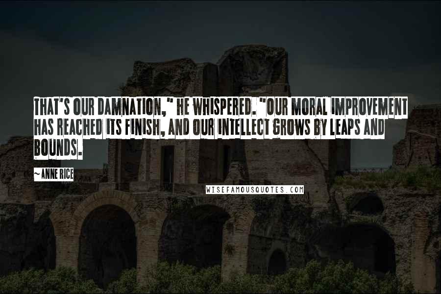 Anne Rice Quotes: That's our damnation," he whispered. "Our moral improvement has reached its finish, and our intellect grows by leaps and bounds.