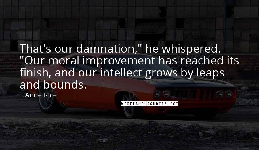 Anne Rice Quotes: That's our damnation," he whispered. "Our moral improvement has reached its finish, and our intellect grows by leaps and bounds.