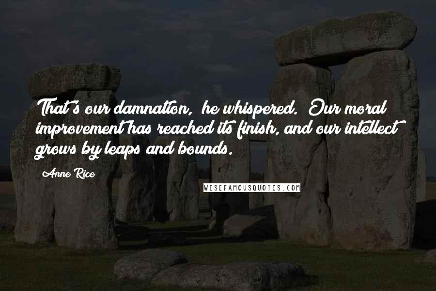 Anne Rice Quotes: That's our damnation," he whispered. "Our moral improvement has reached its finish, and our intellect grows by leaps and bounds.