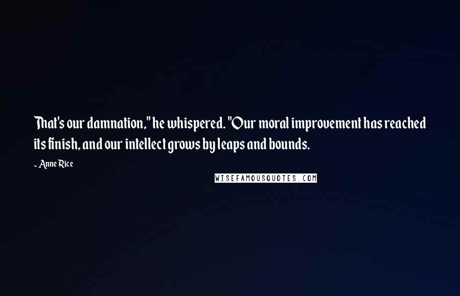 Anne Rice Quotes: That's our damnation," he whispered. "Our moral improvement has reached its finish, and our intellect grows by leaps and bounds.