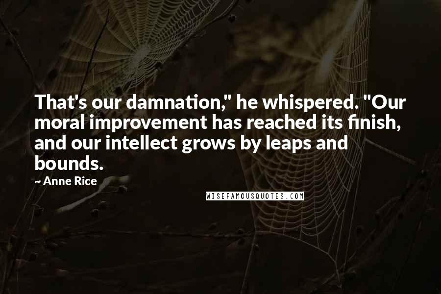 Anne Rice Quotes: That's our damnation," he whispered. "Our moral improvement has reached its finish, and our intellect grows by leaps and bounds.