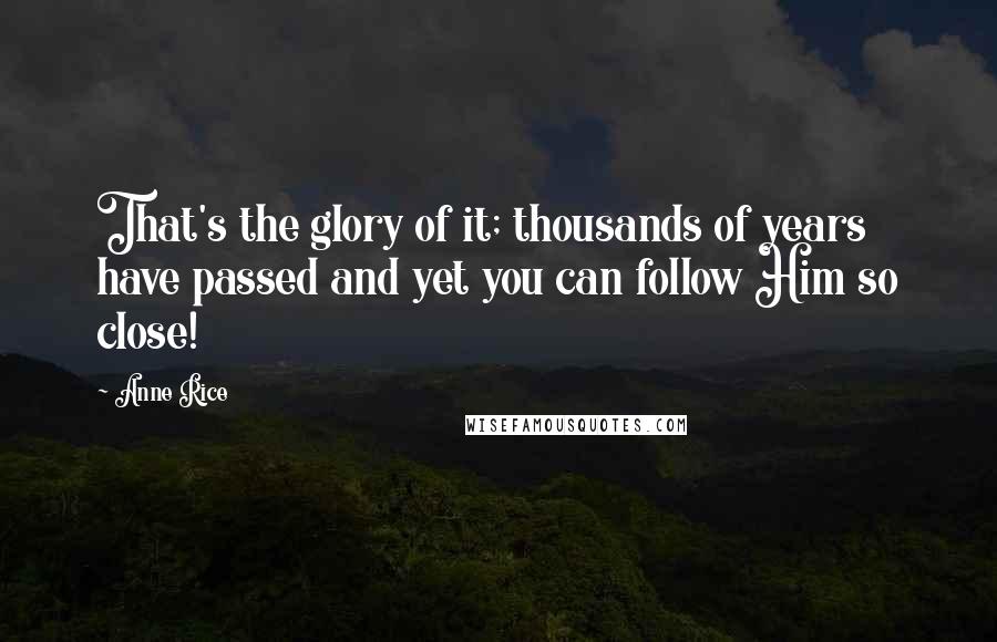 Anne Rice Quotes: That's the glory of it; thousands of years have passed and yet you can follow Him so close!