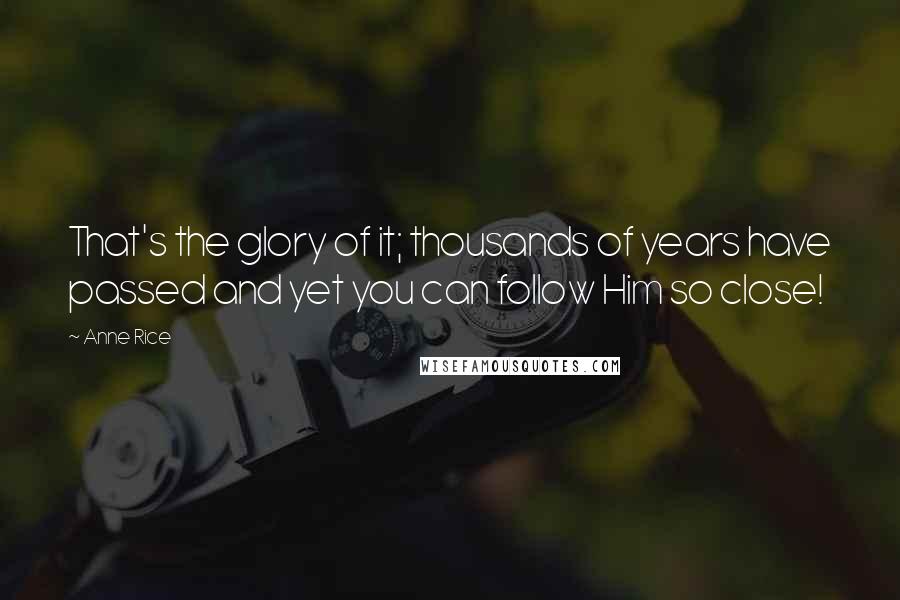 Anne Rice Quotes: That's the glory of it; thousands of years have passed and yet you can follow Him so close!