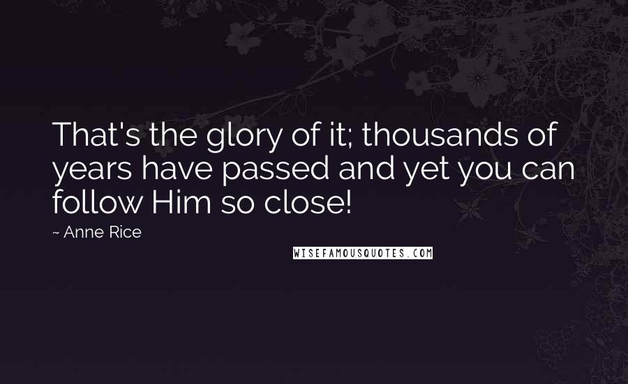 Anne Rice Quotes: That's the glory of it; thousands of years have passed and yet you can follow Him so close!
