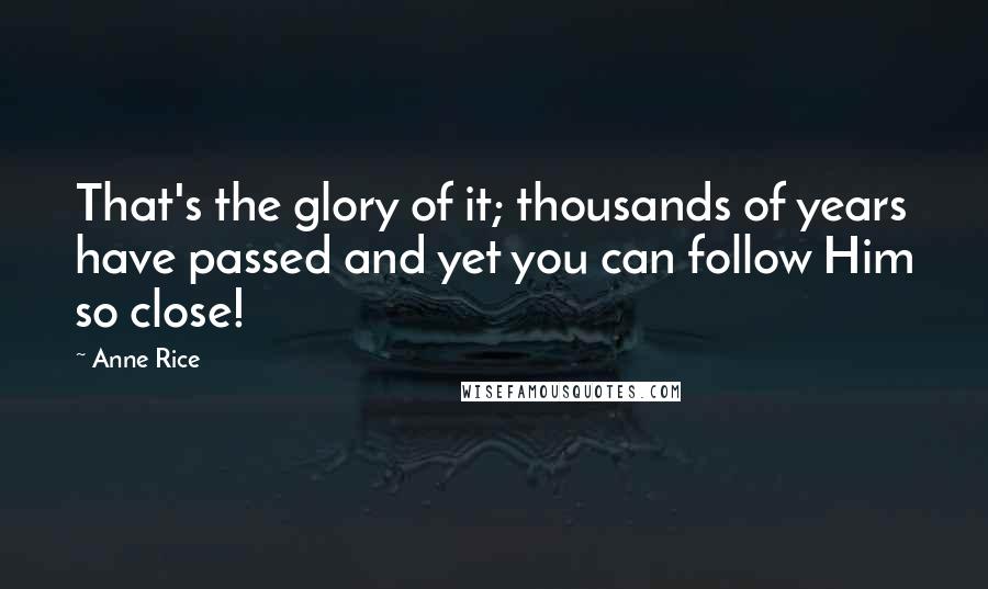 Anne Rice Quotes: That's the glory of it; thousands of years have passed and yet you can follow Him so close!