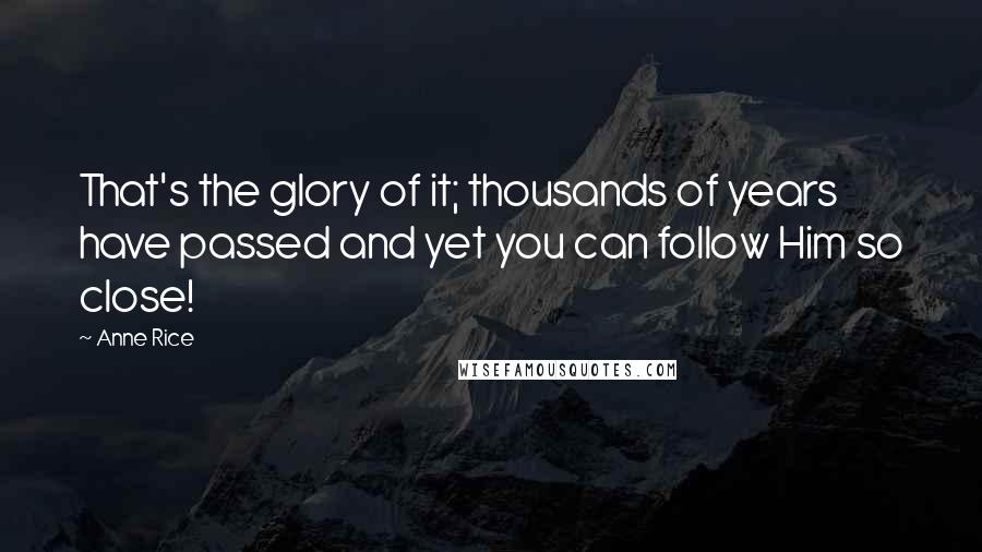 Anne Rice Quotes: That's the glory of it; thousands of years have passed and yet you can follow Him so close!