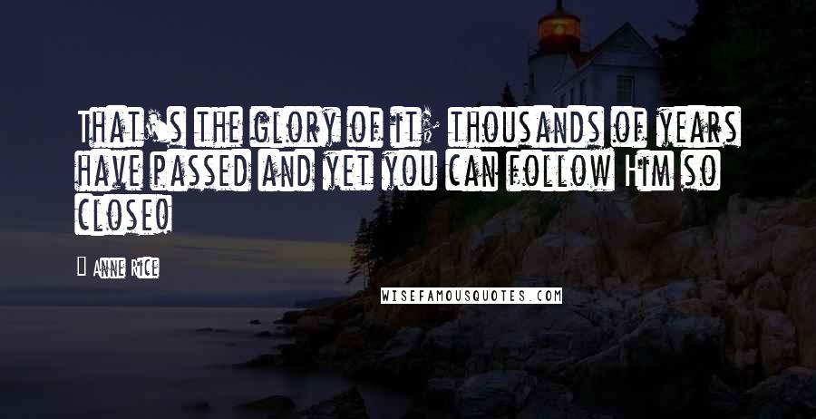 Anne Rice Quotes: That's the glory of it; thousands of years have passed and yet you can follow Him so close!