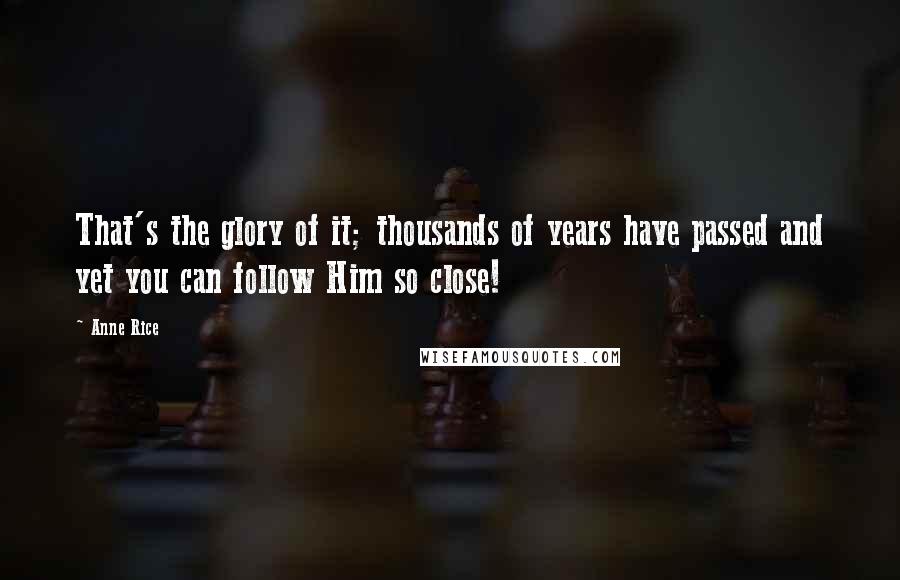 Anne Rice Quotes: That's the glory of it; thousands of years have passed and yet you can follow Him so close!