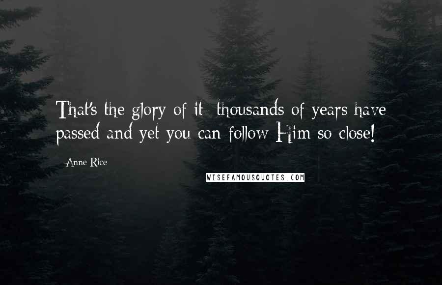 Anne Rice Quotes: That's the glory of it; thousands of years have passed and yet you can follow Him so close!