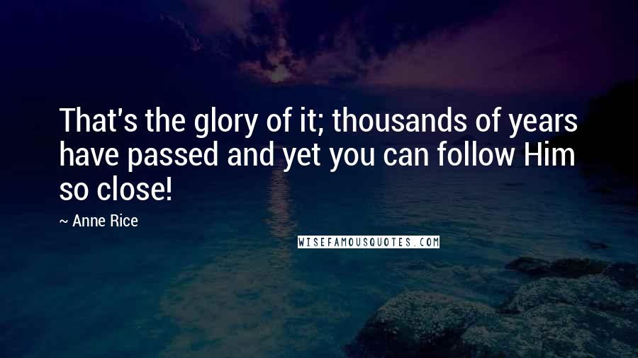 Anne Rice Quotes: That's the glory of it; thousands of years have passed and yet you can follow Him so close!