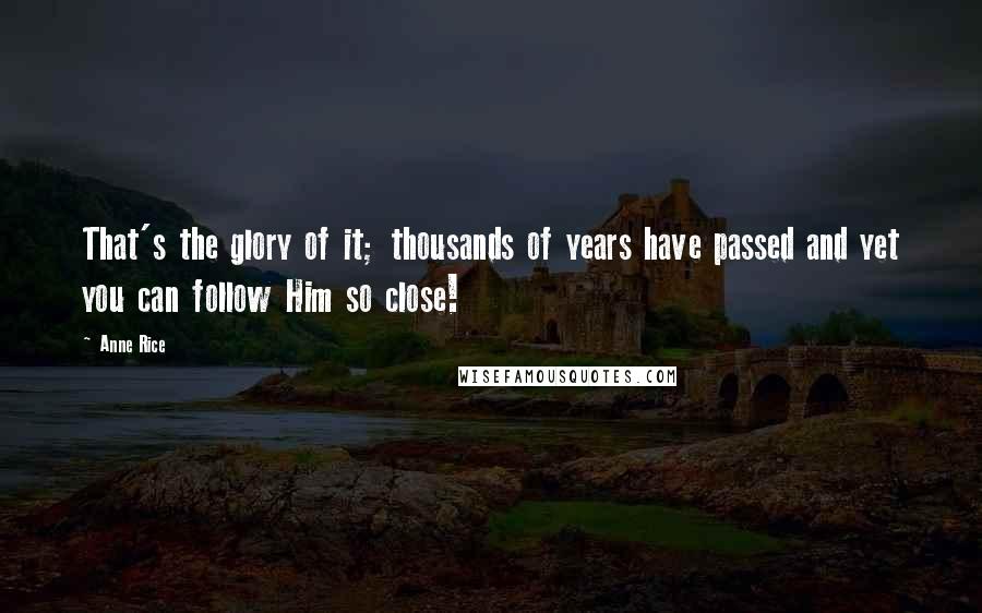 Anne Rice Quotes: That's the glory of it; thousands of years have passed and yet you can follow Him so close!