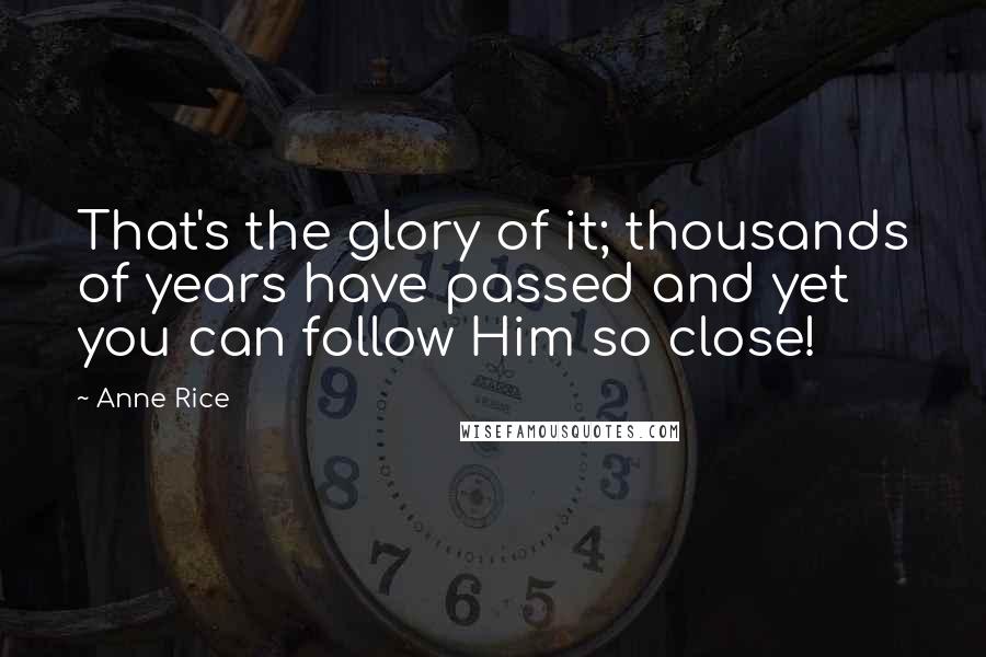 Anne Rice Quotes: That's the glory of it; thousands of years have passed and yet you can follow Him so close!