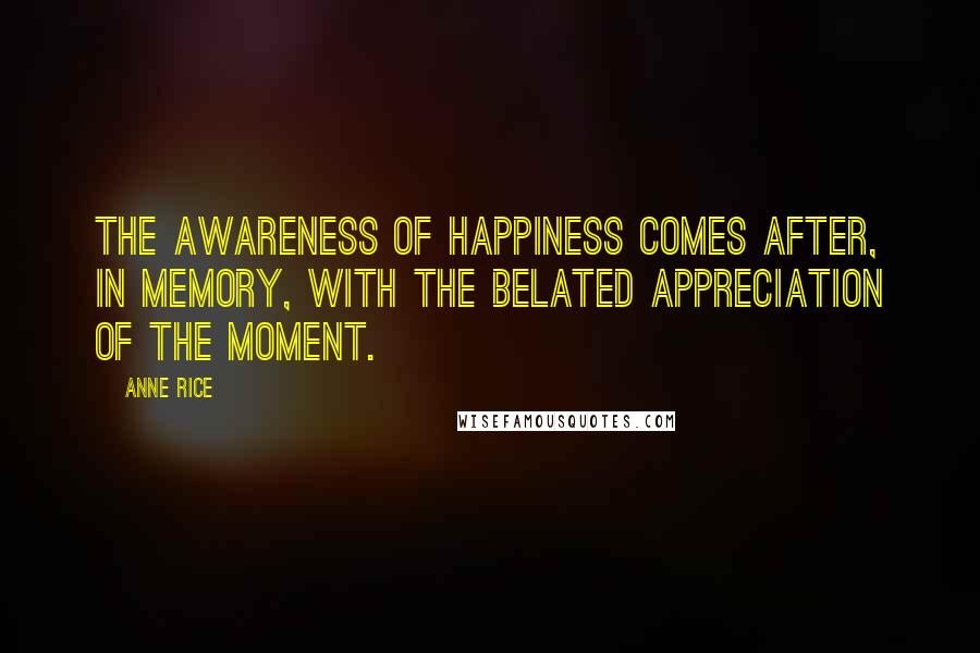 Anne Rice Quotes: The awareness of happiness comes after, in memory, with the belated appreciation of the moment.