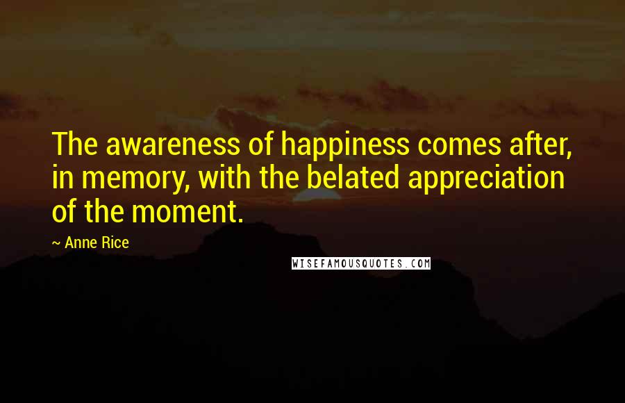 Anne Rice Quotes: The awareness of happiness comes after, in memory, with the belated appreciation of the moment.