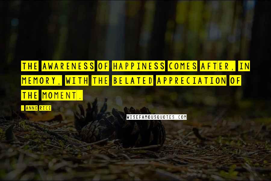 Anne Rice Quotes: The awareness of happiness comes after, in memory, with the belated appreciation of the moment.