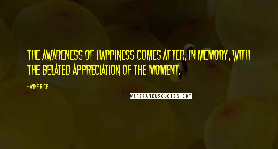 Anne Rice Quotes: The awareness of happiness comes after, in memory, with the belated appreciation of the moment.