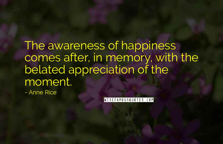 Anne Rice Quotes: The awareness of happiness comes after, in memory, with the belated appreciation of the moment.