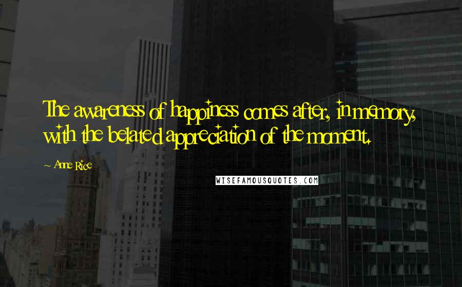 Anne Rice Quotes: The awareness of happiness comes after, in memory, with the belated appreciation of the moment.