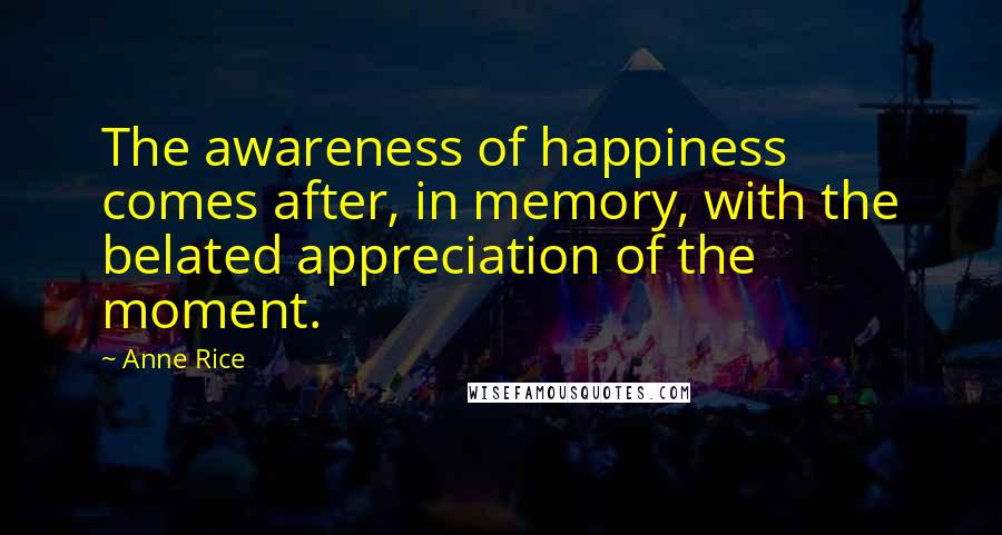 Anne Rice Quotes: The awareness of happiness comes after, in memory, with the belated appreciation of the moment.