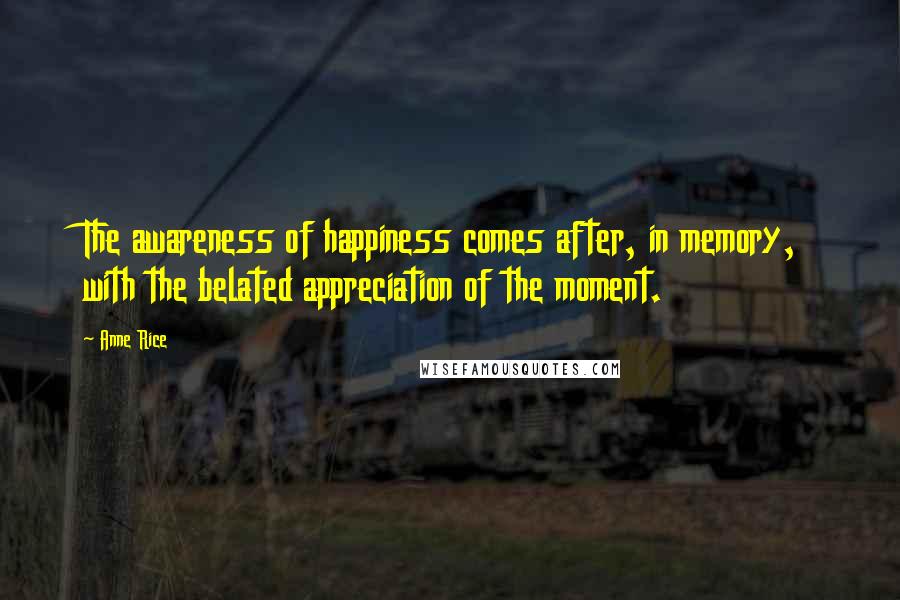 Anne Rice Quotes: The awareness of happiness comes after, in memory, with the belated appreciation of the moment.