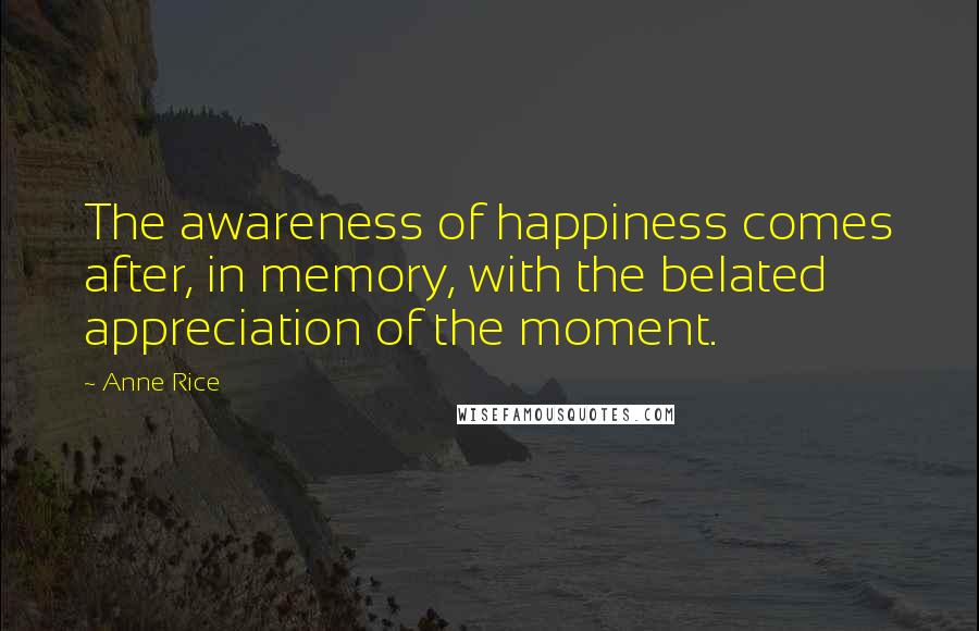 Anne Rice Quotes: The awareness of happiness comes after, in memory, with the belated appreciation of the moment.