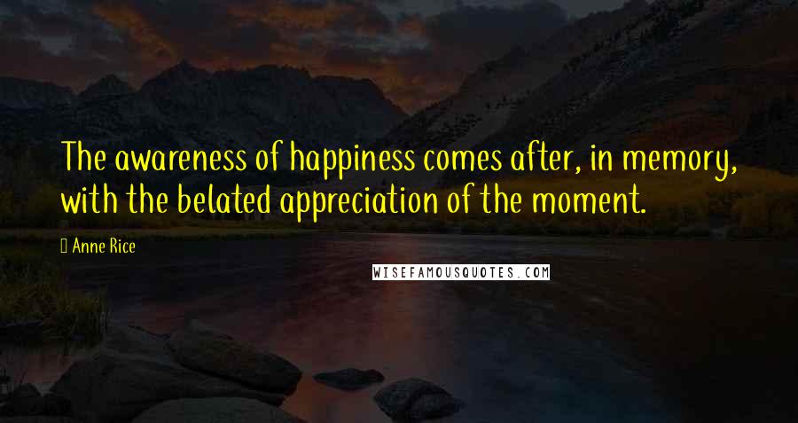 Anne Rice Quotes: The awareness of happiness comes after, in memory, with the belated appreciation of the moment.