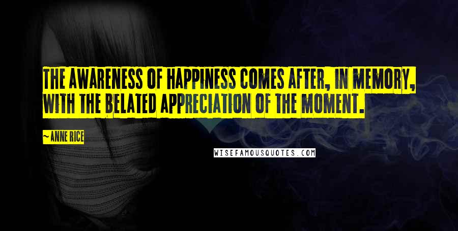 Anne Rice Quotes: The awareness of happiness comes after, in memory, with the belated appreciation of the moment.