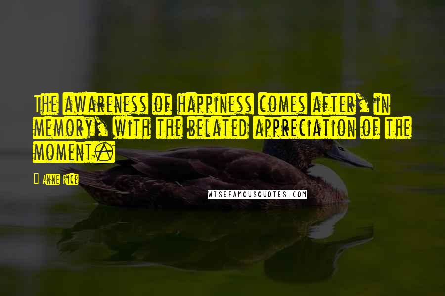 Anne Rice Quotes: The awareness of happiness comes after, in memory, with the belated appreciation of the moment.