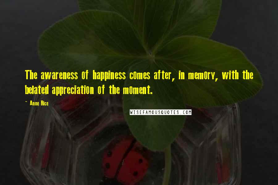 Anne Rice Quotes: The awareness of happiness comes after, in memory, with the belated appreciation of the moment.