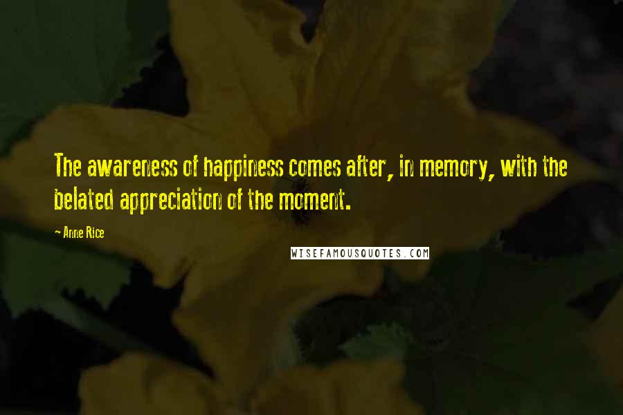 Anne Rice Quotes: The awareness of happiness comes after, in memory, with the belated appreciation of the moment.