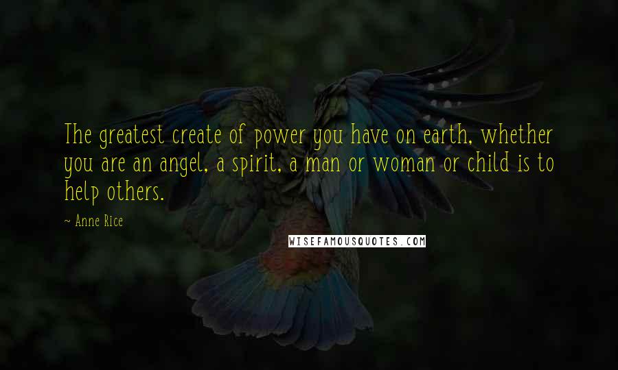 Anne Rice Quotes: The greatest create of power you have on earth, whether you are an angel, a spirit, a man or woman or child is to help others.