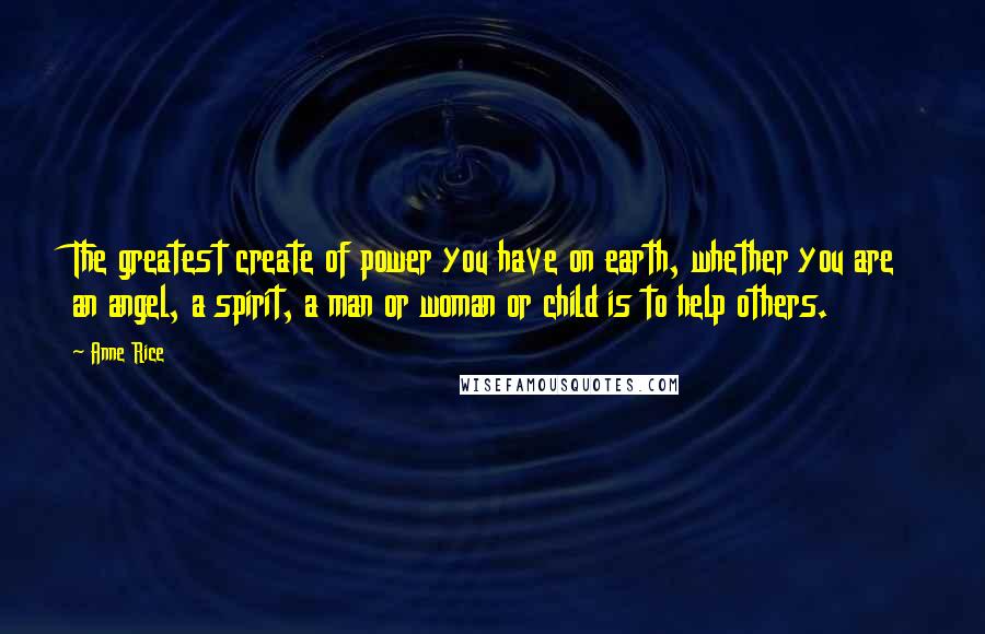 Anne Rice Quotes: The greatest create of power you have on earth, whether you are an angel, a spirit, a man or woman or child is to help others.