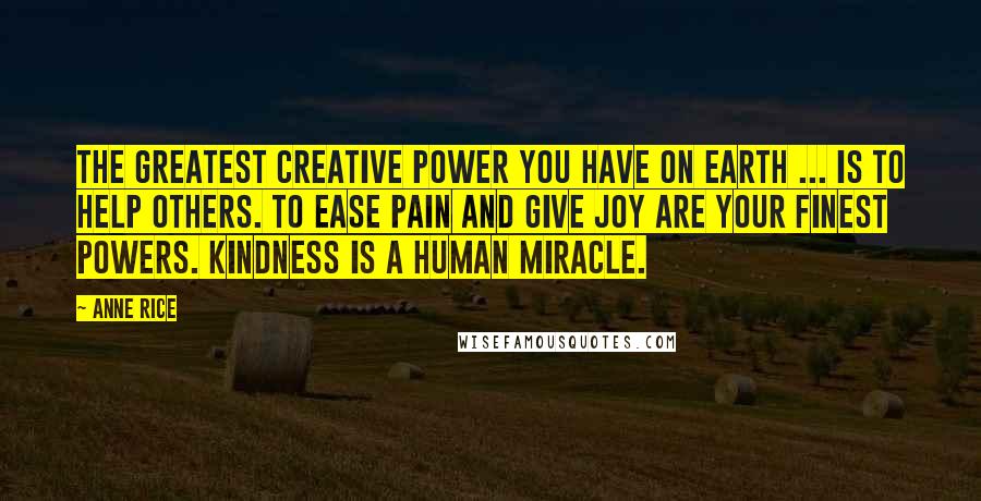 Anne Rice Quotes: The greatest creative power you have on earth ... is to help others. To ease pain and give joy are your finest powers. Kindness is a human miracle.