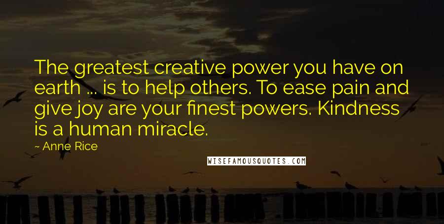 Anne Rice Quotes: The greatest creative power you have on earth ... is to help others. To ease pain and give joy are your finest powers. Kindness is a human miracle.