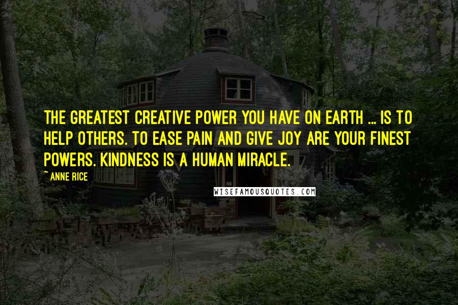 Anne Rice Quotes: The greatest creative power you have on earth ... is to help others. To ease pain and give joy are your finest powers. Kindness is a human miracle.