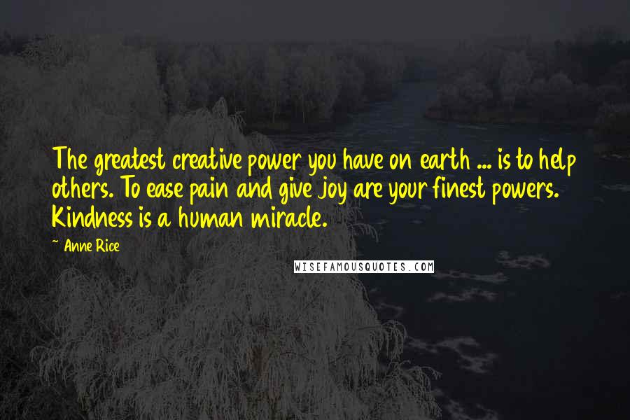 Anne Rice Quotes: The greatest creative power you have on earth ... is to help others. To ease pain and give joy are your finest powers. Kindness is a human miracle.