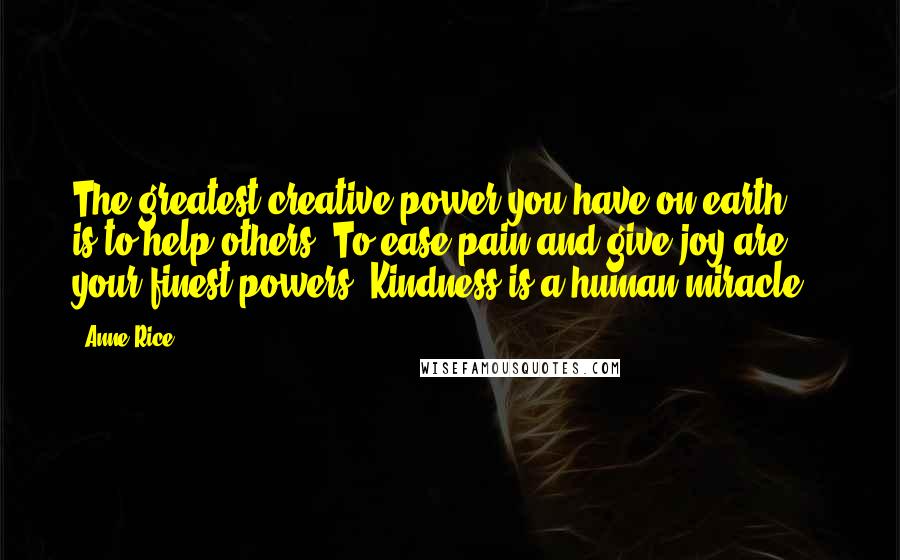 Anne Rice Quotes: The greatest creative power you have on earth ... is to help others. To ease pain and give joy are your finest powers. Kindness is a human miracle.