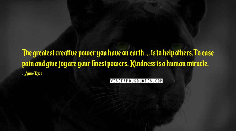 Anne Rice Quotes: The greatest creative power you have on earth ... is to help others. To ease pain and give joy are your finest powers. Kindness is a human miracle.