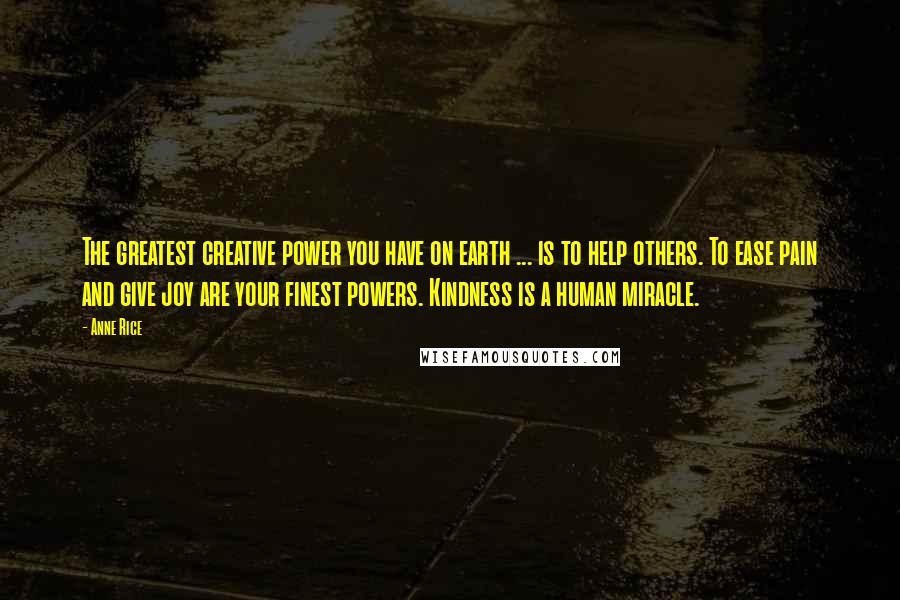Anne Rice Quotes: The greatest creative power you have on earth ... is to help others. To ease pain and give joy are your finest powers. Kindness is a human miracle.