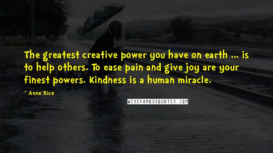 Anne Rice Quotes: The greatest creative power you have on earth ... is to help others. To ease pain and give joy are your finest powers. Kindness is a human miracle.