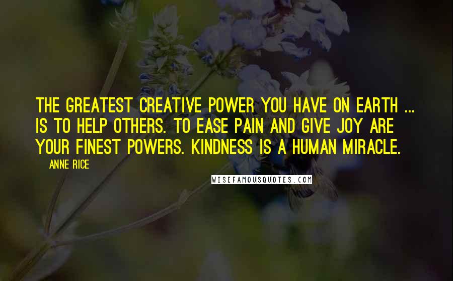 Anne Rice Quotes: The greatest creative power you have on earth ... is to help others. To ease pain and give joy are your finest powers. Kindness is a human miracle.