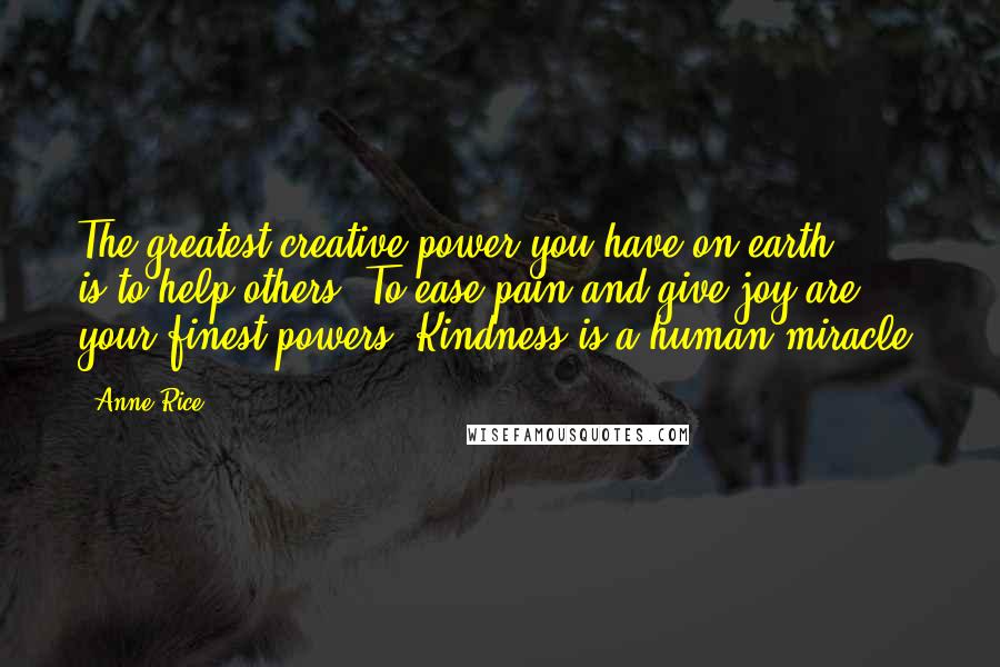 Anne Rice Quotes: The greatest creative power you have on earth ... is to help others. To ease pain and give joy are your finest powers. Kindness is a human miracle.