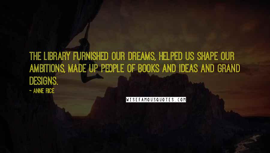 Anne Rice Quotes: The library furnished our dreams, helped us shape our ambitions, made up people of books and ideas and grand designs.