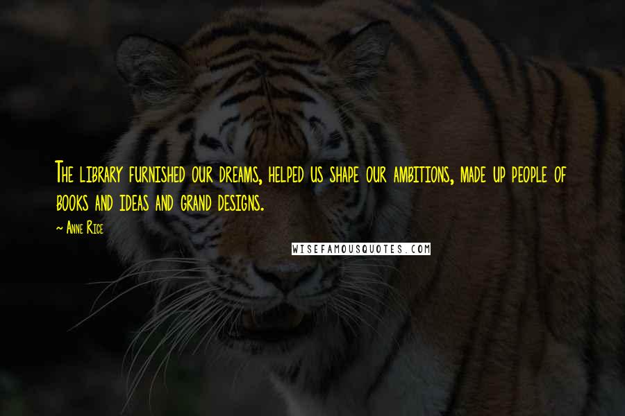 Anne Rice Quotes: The library furnished our dreams, helped us shape our ambitions, made up people of books and ideas and grand designs.