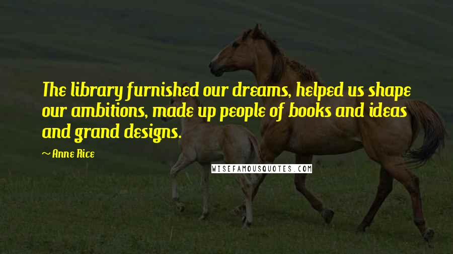 Anne Rice Quotes: The library furnished our dreams, helped us shape our ambitions, made up people of books and ideas and grand designs.