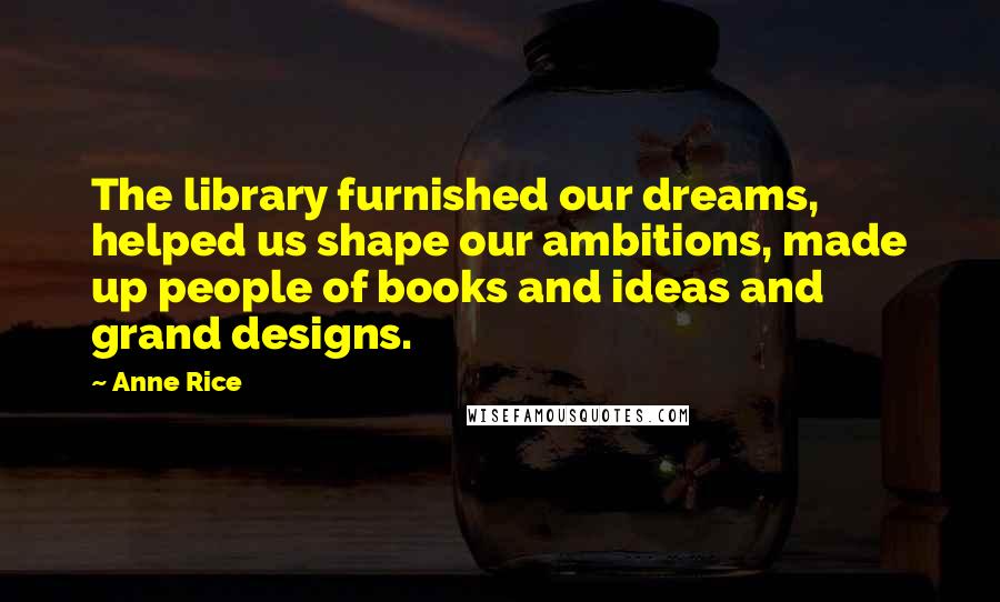 Anne Rice Quotes: The library furnished our dreams, helped us shape our ambitions, made up people of books and ideas and grand designs.